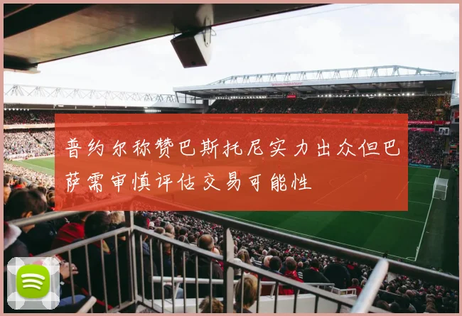 普约尔称赞巴斯托尼实力出众但巴萨需审慎评估交易可能性