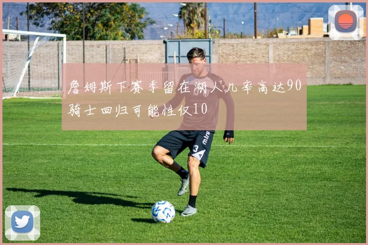 詹姆斯下赛季留在湖人几率高达90骑士回归可能性仅10