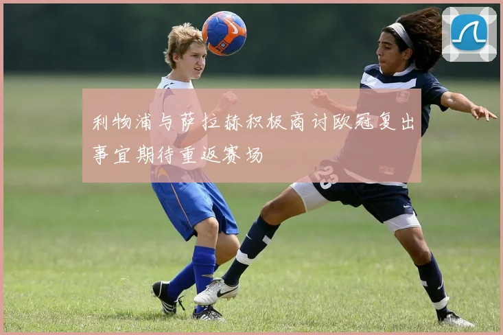 利物浦与萨拉赫积极商讨欧冠复出事宜期待重返赛场
