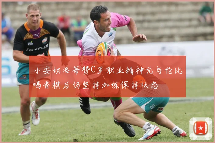 小安切洛蒂赞C罗职业精神无与伦比喝香槟后仍坚持加练保持状态