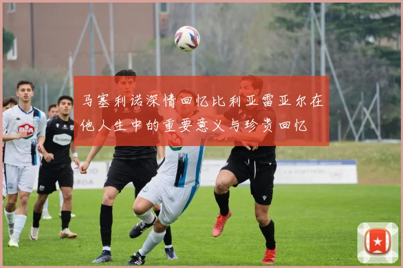 马塞利诺深情回忆比利亚雷亚尔在他人生中的重要意义与珍贵回忆