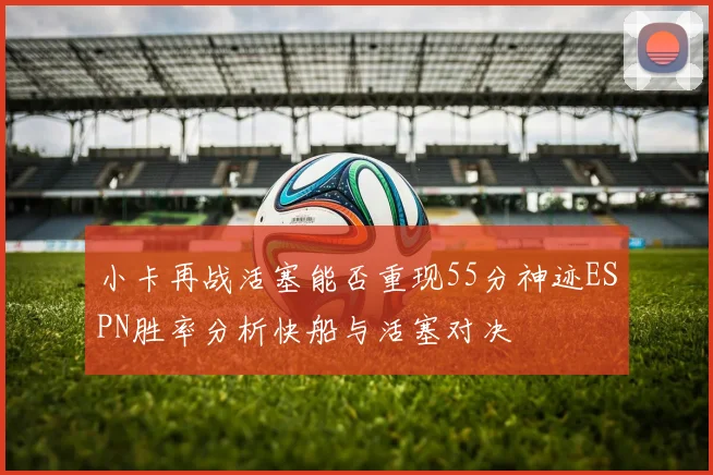 小卡再战活塞能否重现55分神迹ESPN胜率分析快船与活塞对决