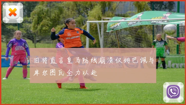旧将直言皇马防线崩溃仅姆巴佩与库尔图瓦全力以赴