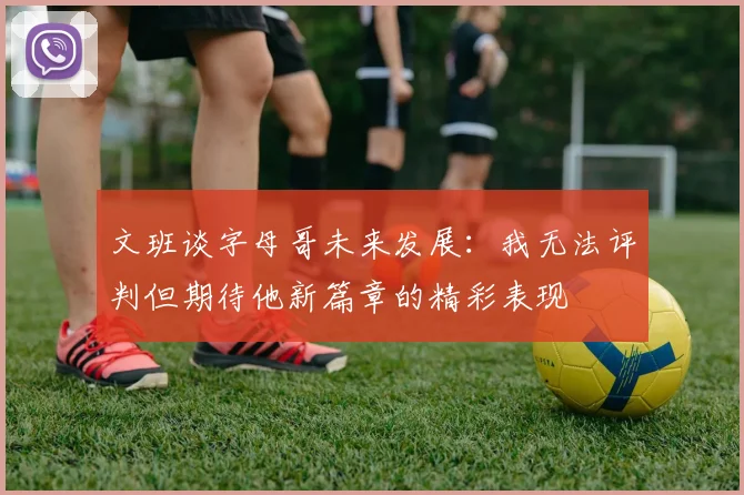 文班谈字母哥未来发展：我无法评判但期待他新篇章的精彩表现