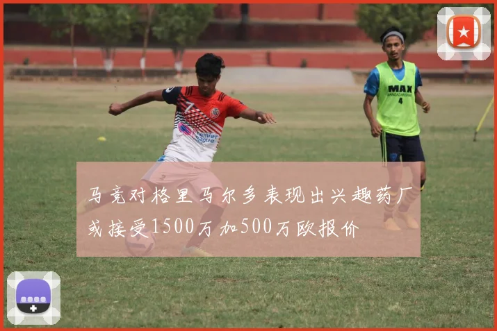 马竞对格里马尔多表现出兴趣药厂或接受1500万加500万欧报价