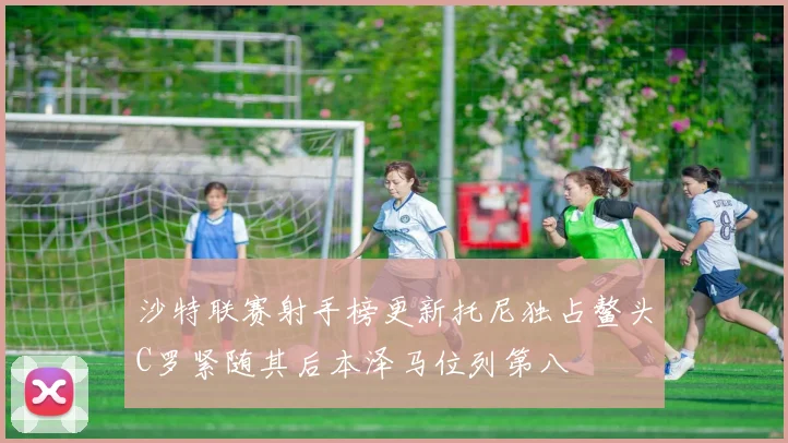 沙特联赛射手榜更新托尼独占鳌头C罗紧随其后本泽马位列第八