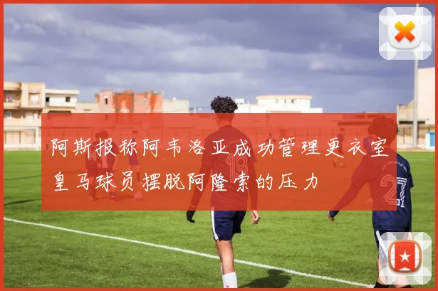阿斯报称阿韦洛亚成功管理更衣室皇马球员摆脱阿隆索的压力