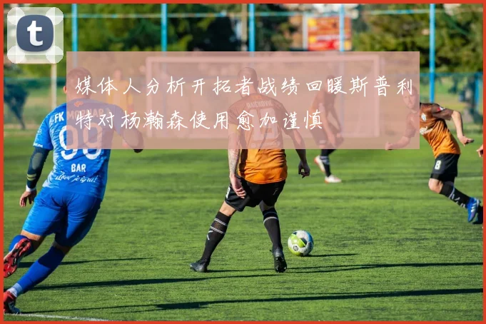 媒体人分析开拓者战绩回暖斯普利特对杨瀚森使用愈加谨慎