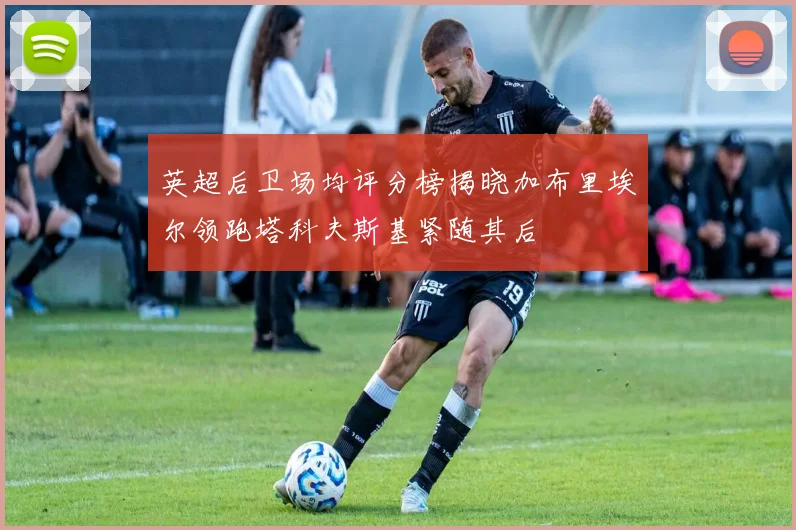 英超后卫场均评分榜揭晓加布里埃尔领跑塔科夫斯基紧随其后