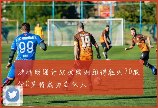 沙特财团计划收购利雅得胜利70股份C罗将成为合伙人