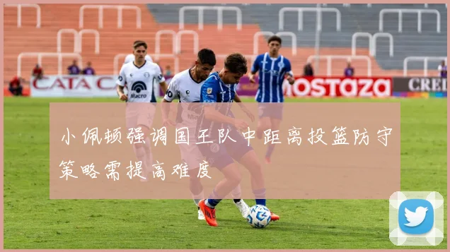 小佩顿强调国王队中距离投篮防守策略需提高难度