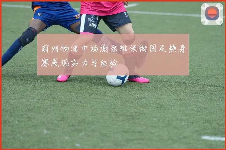 前利物浦中场谢尔维领衔国足热身赛展现实力与经验