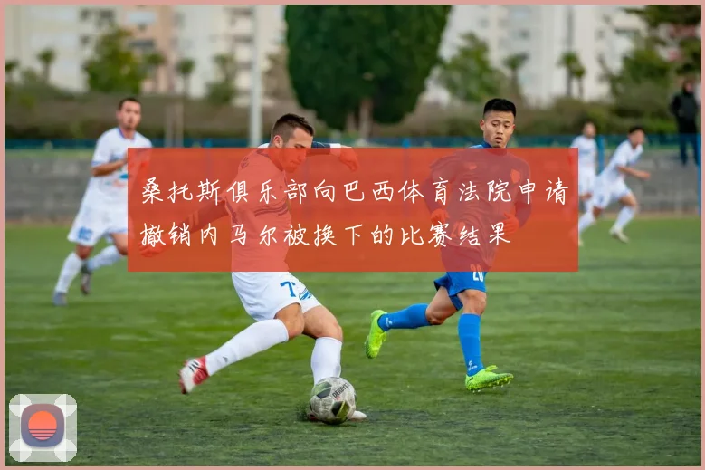 桑托斯俱乐部向巴西体育法院申请撤销内马尔被换下的比赛结果